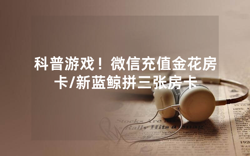 科普游戏！微信充值金花房卡/新蓝鲸拼三张房卡