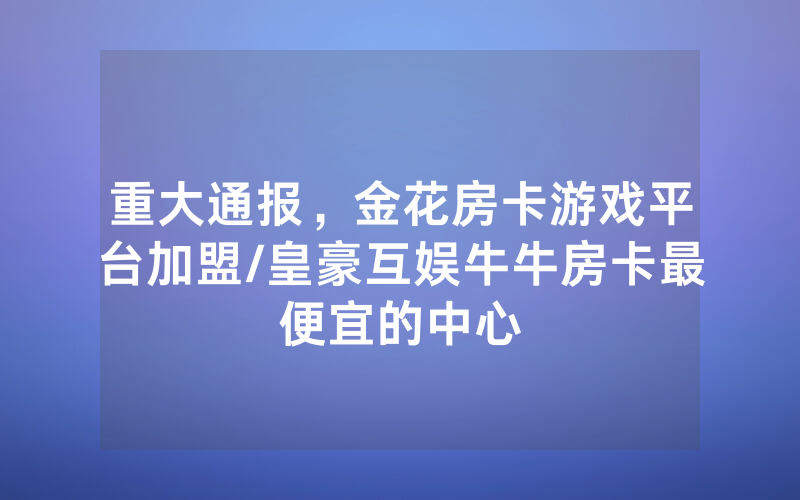 重大通报，金花房卡游戏平台加盟/皇豪互娱牛牛房卡最便宜的中心