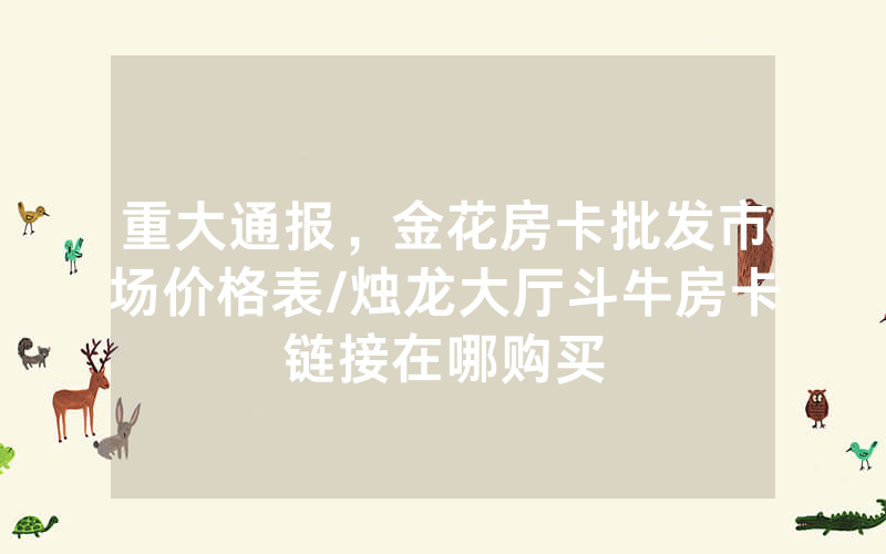 重大通报，金花房卡批发市场价格表/烛龙大厅斗牛房卡链接在哪购买