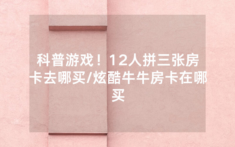 科普游戏！12人拼三张房卡去哪买/炫酷牛牛房卡在哪买