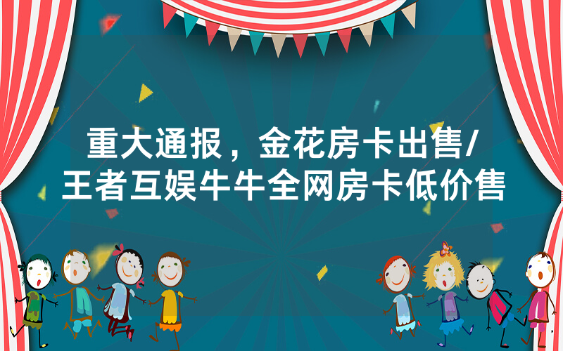 重大通报，金花房卡出售/王者互娱牛牛全网房卡低价售