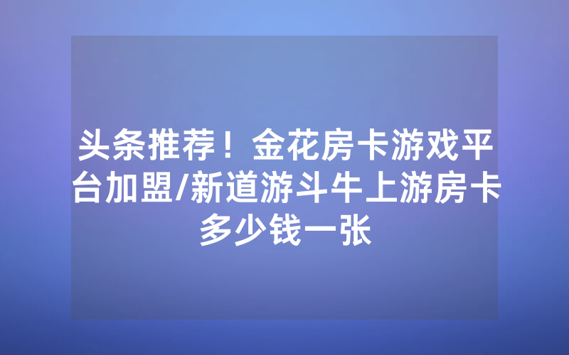 头条推荐！金花房卡游戏平台加盟/新道游斗牛上游房卡多少钱一张