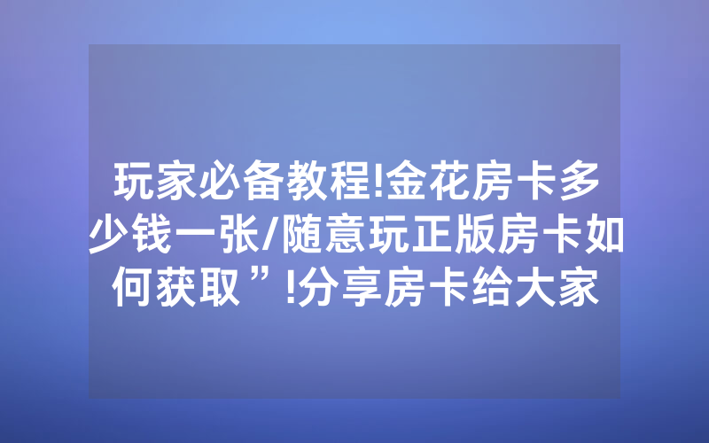 玩家必备教程!金花房卡多少钱一张/随意玩正版房卡如何获取”!分享房卡给大家