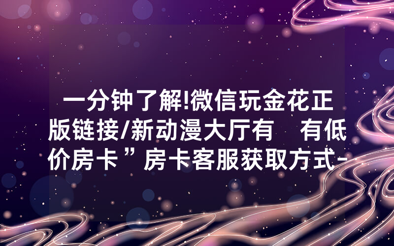 一分钟了解!微信玩金花正版链接/新动漫大厅有沒有低价房卡”房卡客服获取方式-知乎