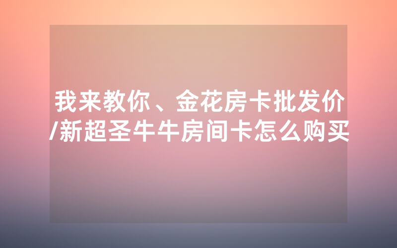 我来教你、金花房卡批发价/新超圣牛牛房间卡怎么购买