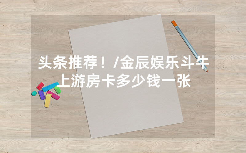 头条推荐！/金辰娱乐斗牛上游房卡多少钱一张
