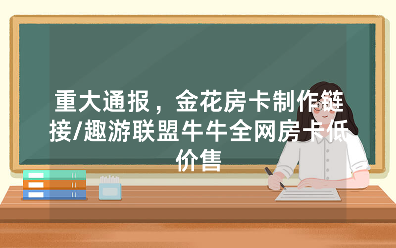 重大通报，金花房卡制作链接/趣游联盟牛牛全网房卡低价售