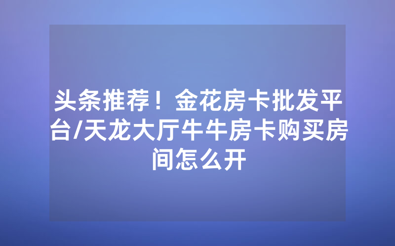 头条推荐！金花房卡批发平台/天龙大厅牛牛房卡购买房间怎么开