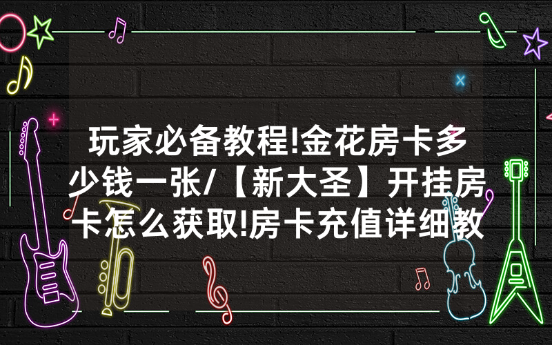 玩家必备教程!金花房卡多少钱一张/【新大圣】开挂房卡怎么获取!房卡充值详细教程