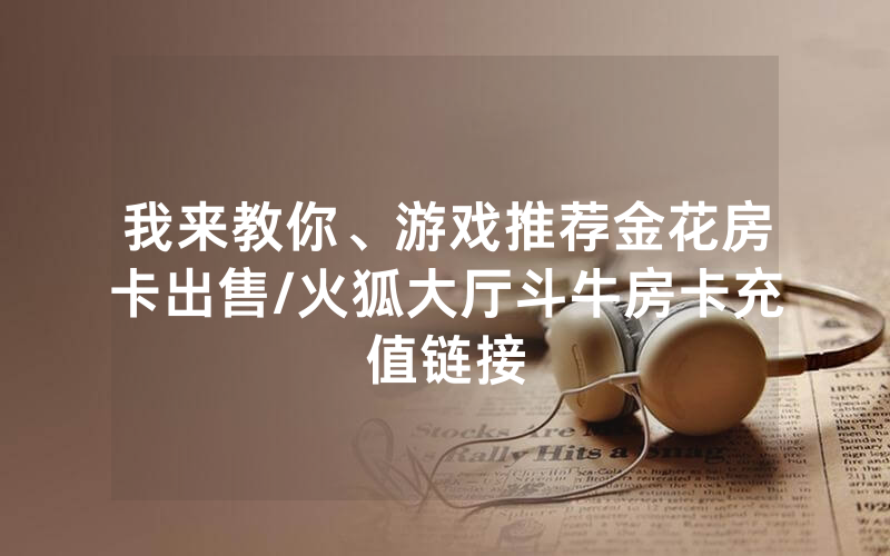 我来教你、游戏推荐金花房卡出售/火狐大厅斗牛房卡充值链接