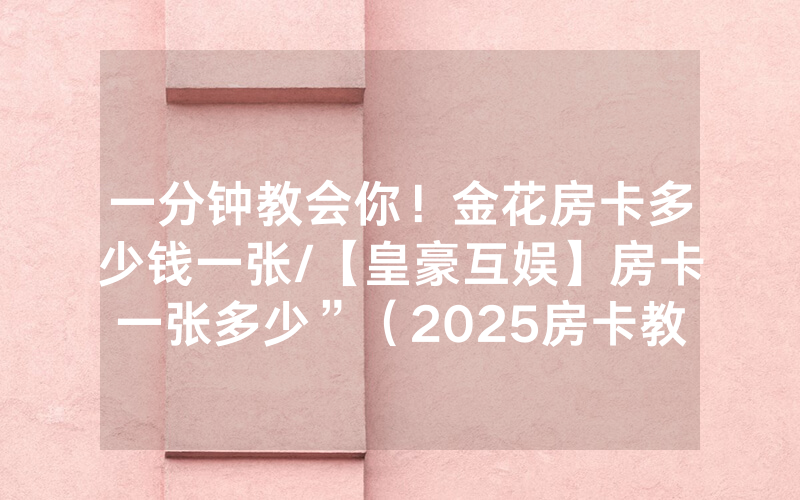 一分钟教会你！金花房卡多少钱一张/【皇豪互娱】房卡一张多少”（2025房卡教程)-知乎