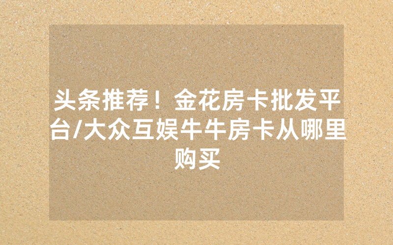 头条推荐！金花房卡批发平台/大众互娱牛牛房卡从哪里购买