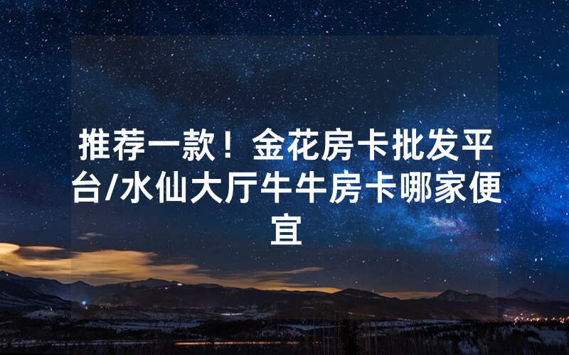 推荐一款！金花房卡批发平台/水仙大厅牛牛房卡哪家便宜