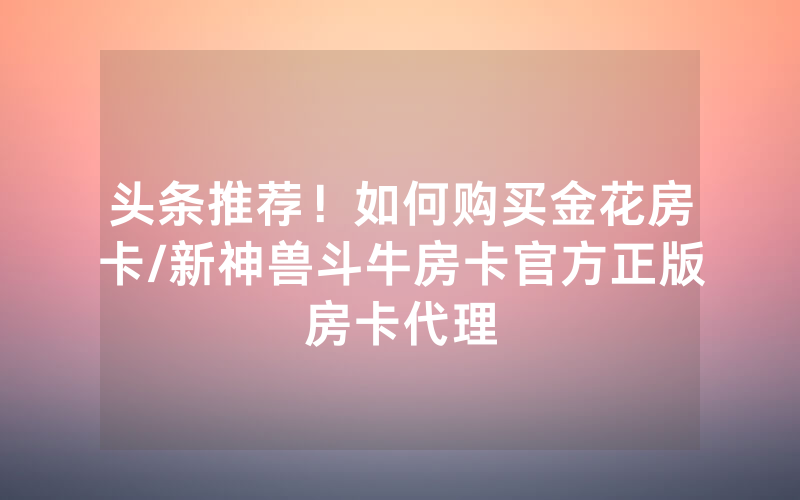 头条推荐！如何购买金花房卡/新神兽斗牛房卡官方正版房卡代理