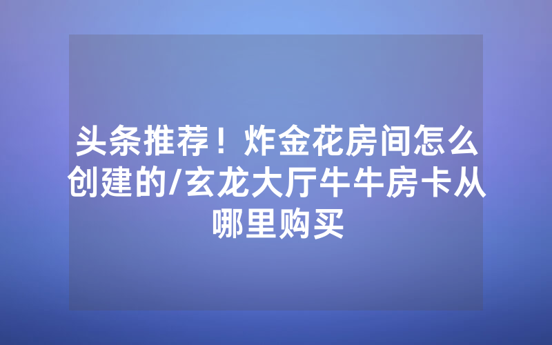 头条推荐！炸金花房间怎么创建的/玄龙大厅牛牛房卡从哪里购买