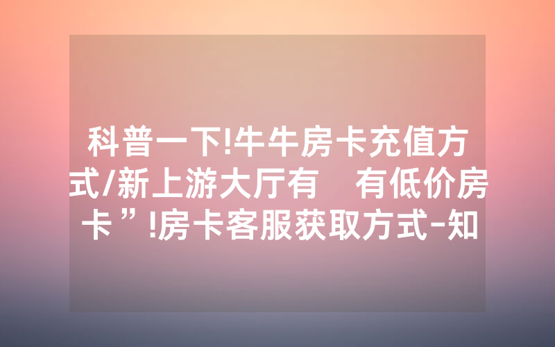 科普一下!牛牛房卡充值方式/新上游大厅有沒有低价房卡”!房卡客服获取方式-知乎