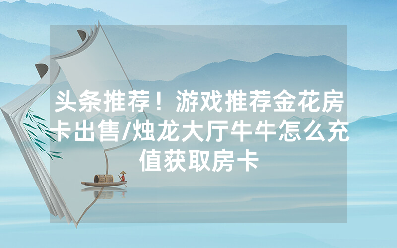 头条推荐！游戏推荐金花房卡出售/烛龙大厅牛牛怎么充值获取房卡