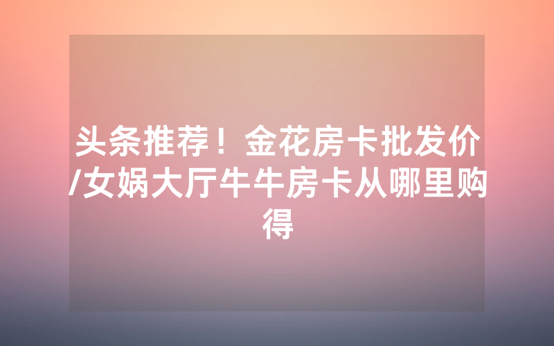 头条推荐！金花房卡批发价/女娲大厅牛牛房卡从哪里购得
