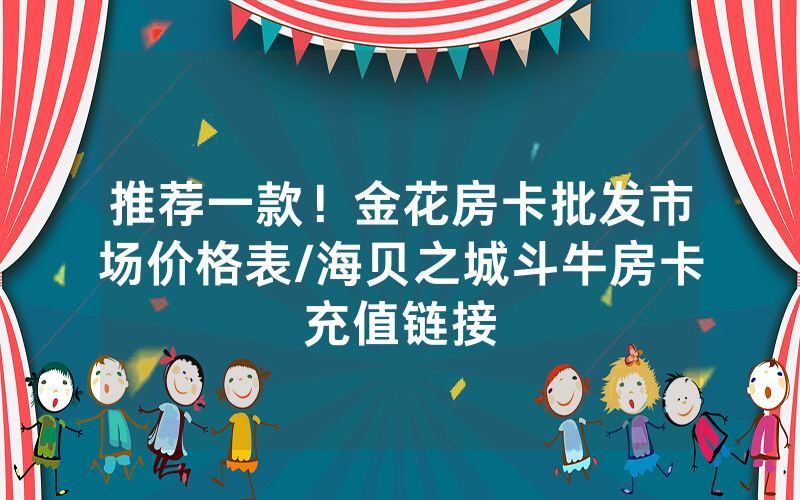 推荐一款！金花房卡批发市场价格表/海贝之城斗牛房卡充值链接