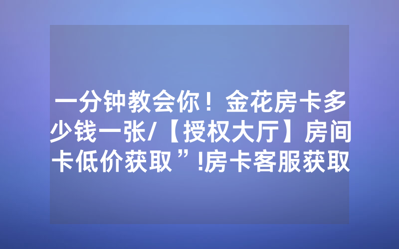 一分钟教会你！金花房卡多少钱一张/【授权大厅】房间卡低价获取”!房卡客服获取方式-知乎