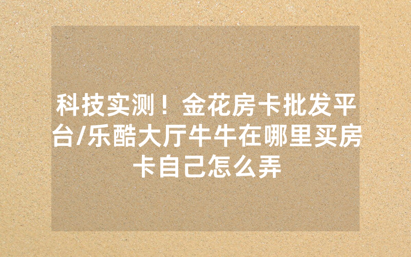 科技实测！金花房卡批发平台/乐酷大厅牛牛在哪里买房卡自己怎么弄