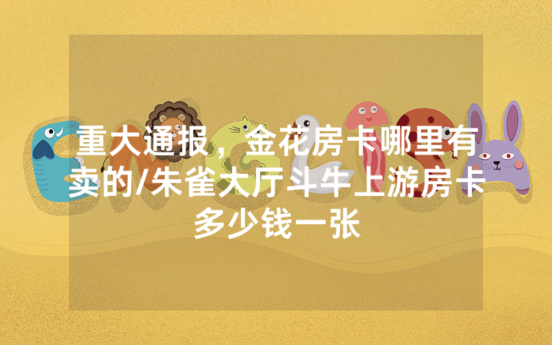 重大通报，金花房卡哪里有卖的/朱雀大厅斗牛上游房卡多少钱一张