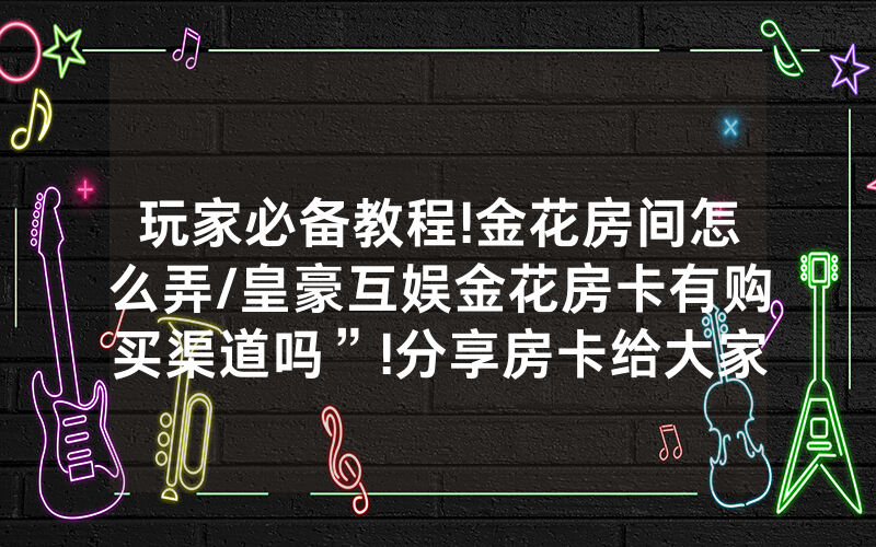 玩家必备教程!金花房间怎么弄/皇豪互娱金花房卡有购买渠道吗”!分享房卡给大家