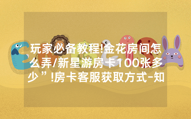 玩家必备教程!金花房间怎么弄/新星游房卡100张多少”!房卡客服获取方式-知乎