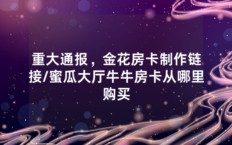 重大通报，金花房卡制作链接/蜜瓜大厅牛牛房卡从哪里购买