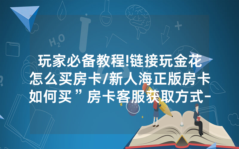 玩家必备教程!链接玩金花怎么买房卡/新人海正版房卡如何买”房卡客服获取方式-知乎