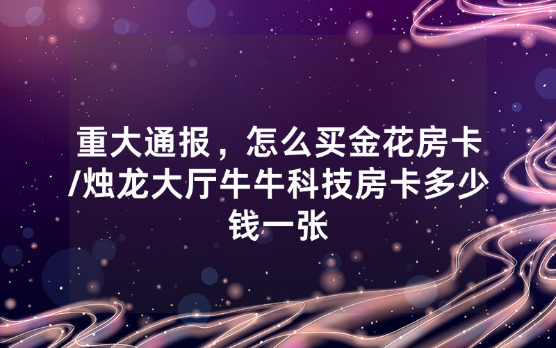 重大通报，怎么买金花房卡/烛龙大厅牛牛科技房卡多少钱一张