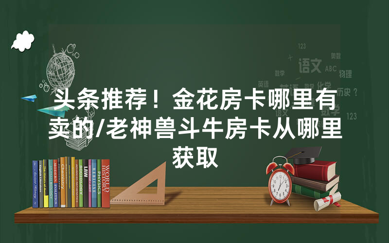 头条推荐！金花房卡哪里有卖的/老神兽斗牛房卡从哪里获取