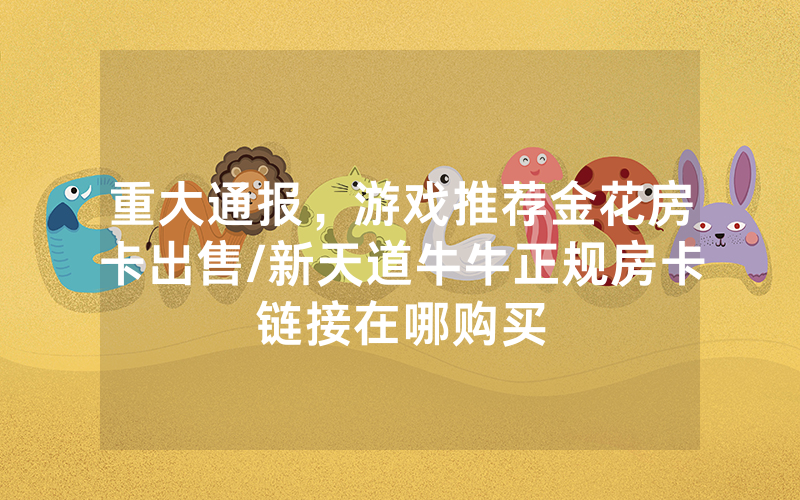 重大通报，游戏推荐金花房卡出售/新天道牛牛正规房卡链接在哪购买