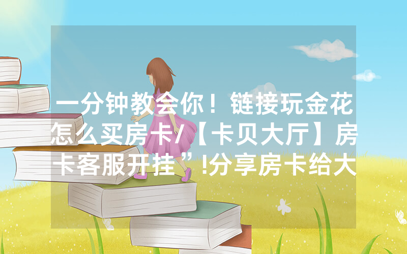 一分钟教会你！链接玩金花怎么买房卡/【卡贝大厅】房卡客服开挂”!分享房卡给大家