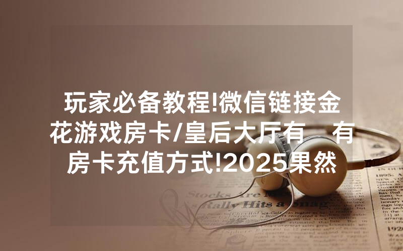 玩家必备教程!微信链接金花游戏房卡/皇后大厅有沒有房卡充值方式!2025果然有房卡教程