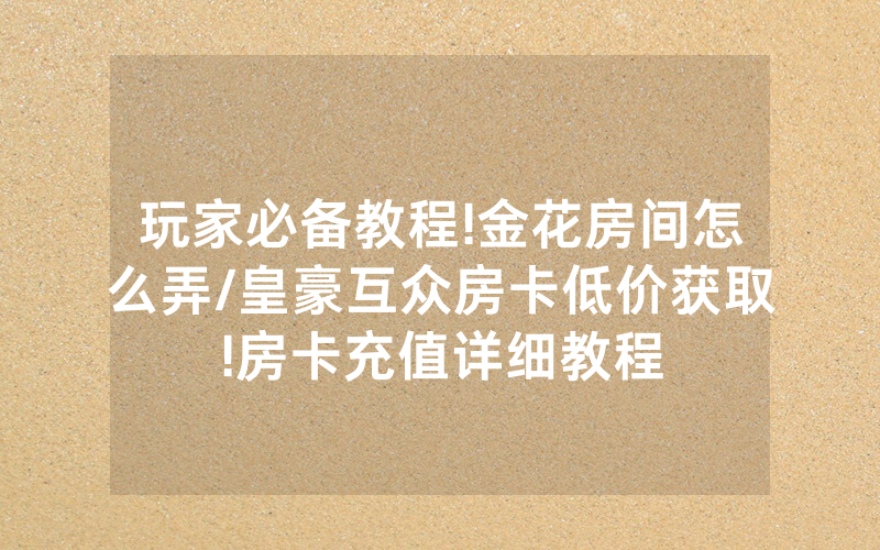 玩家必备教程!金花房间怎么弄/皇豪互众房卡低价获取!房卡充值详细教程