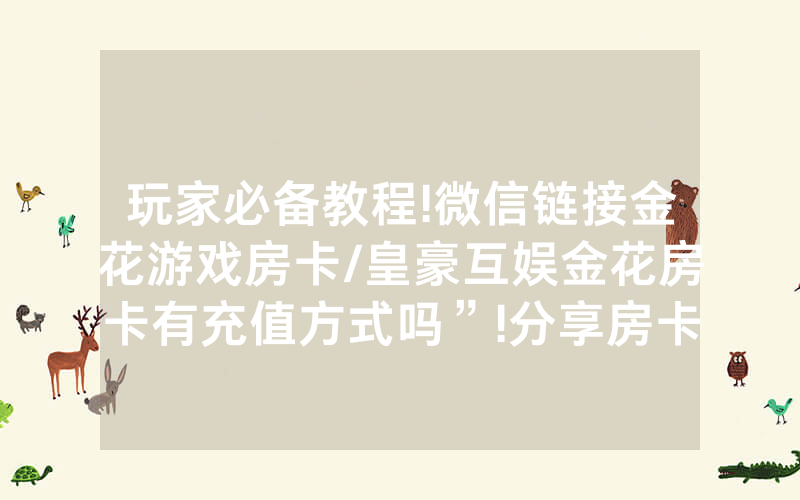 玩家必备教程!微信链接金花游戏房卡/皇豪互娱金花房卡有充值方式吗”!分享房卡给大家