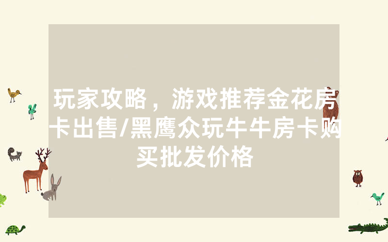 玩家攻略，游戏推荐金花房卡出售/黑鹰众玩牛牛房卡购买批发价格