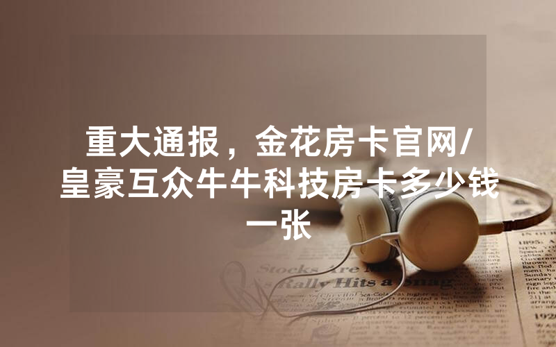 重大通报，金花房卡官网/皇豪互众牛牛科技房卡多少钱一张