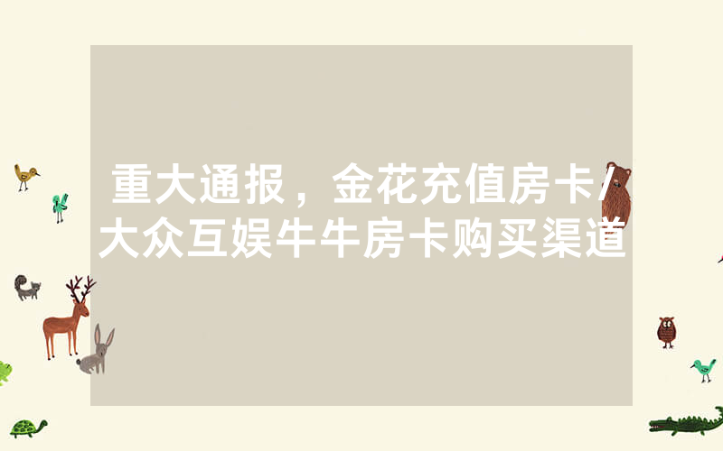 重大通报，金花充值房卡/大众互娱牛牛房卡购买渠道