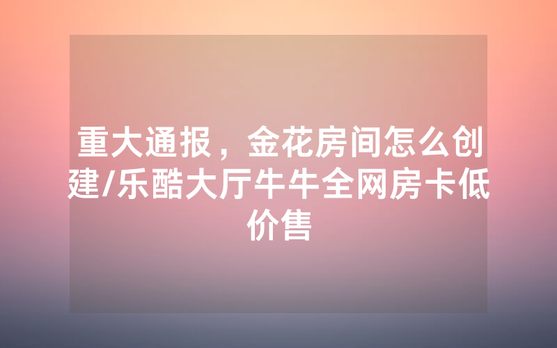 重大通报，金花房间怎么创建/乐酷大厅牛牛全网房卡低价售