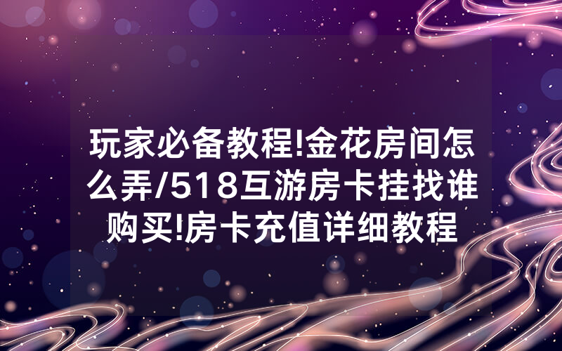 玩家必备教程!金花房间怎么弄/518互游房卡挂找谁购买!房卡充值详细教程