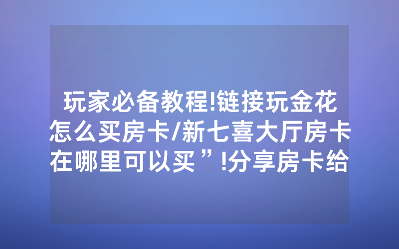 玩家必备教程!链接玩金花怎么买房卡/新七喜大厅房卡在哪里可以买”!分享房卡给大家