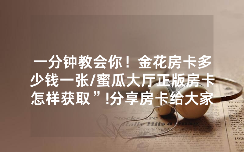 一分钟教会你！金花房卡多少钱一张/蜜瓜大厅正版房卡怎样获取”!分享房卡给大家