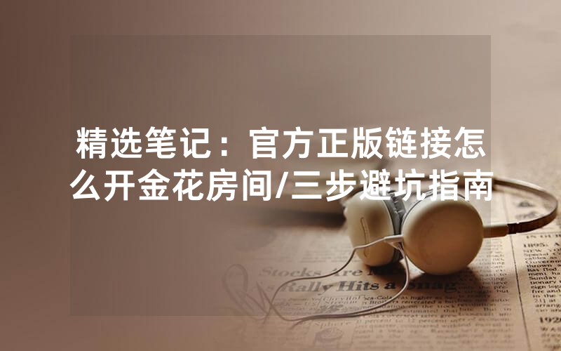 精选笔记：官方正版链接怎么开金花房间/三步避坑指南