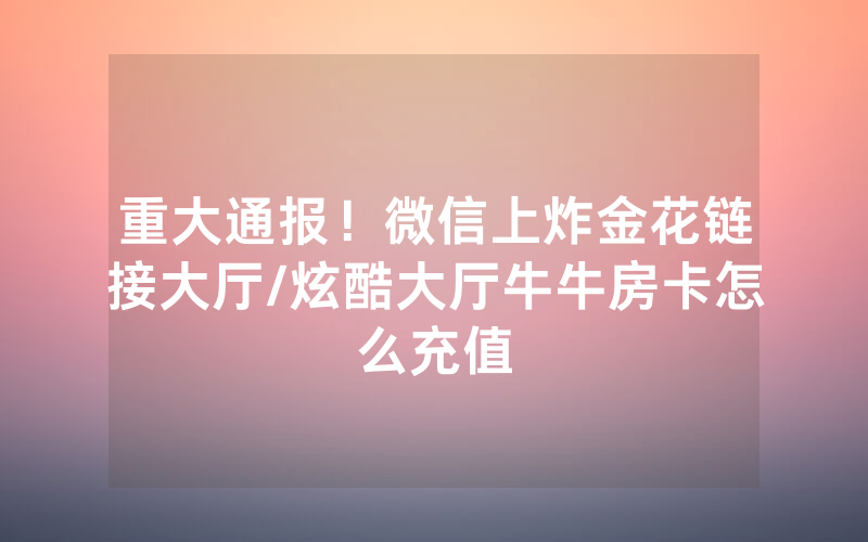 重大通报！微信上炸金花链接大厅/炫酷大厅牛牛房卡怎么充值