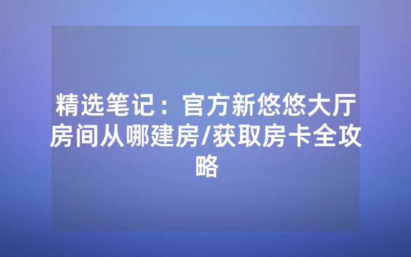 精选笔记：官方新悠悠大厅房间从哪建房/获取房卡全攻略