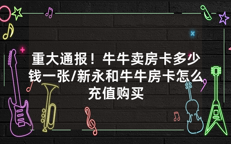 重大通报！牛牛卖房卡多少钱一张/新永和牛牛房卡怎么充值购买