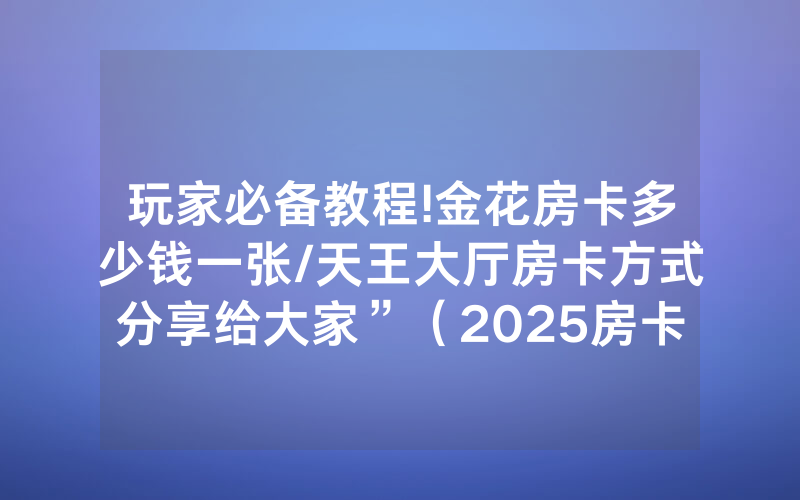 玩家必备教程!金花房卡多少钱一张/天王大厅房卡方式分享给大家”（2025房卡教程)-知乎