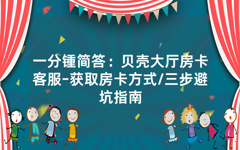一分锺简答：贝壳大厅房卡客服-获取房卡方式/三步避坑指南